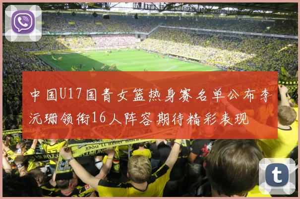 中国U17国青女篮热身赛名单公布李沅珊领衔16人阵容期待精彩表现