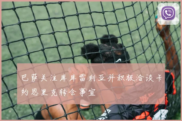 巴萨关注库库雷利亚并积极洽谈卡约恩里克转会事宜