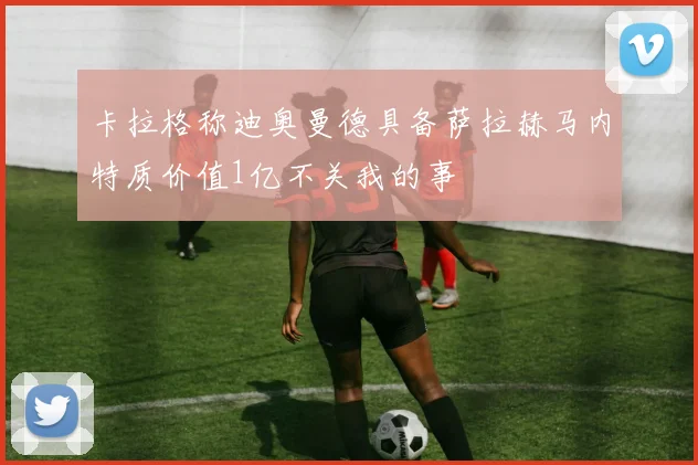 卡拉格称迪奥曼德具备萨拉赫马内特质价值1亿不关我的事