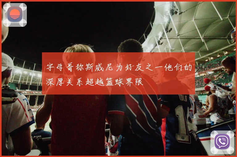 字母哥称斯威尼为好友之一他们的深厚关系超越篮球界限