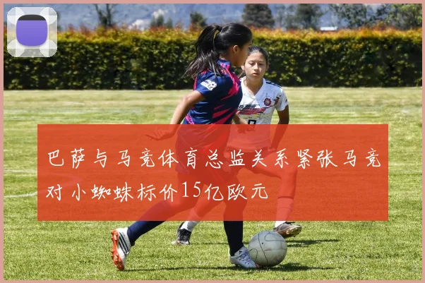 巴萨与马竞体育总监关系紧张马竞对小蜘蛛标价15亿欧元