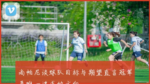 尚帕尼谈球队目标与期望直言冠军是唯一追求的方向