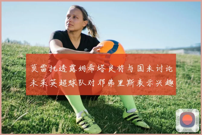 莫雷托透露姆希塔良将与国米讨论未来英超球队对邓弗里斯表示兴趣