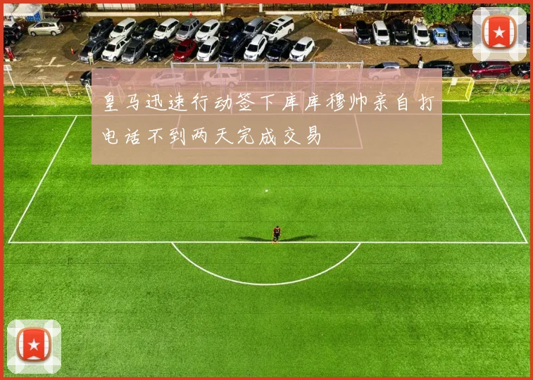 皇马迅速行动签下库库穆帅亲自打电话不到两天完成交易