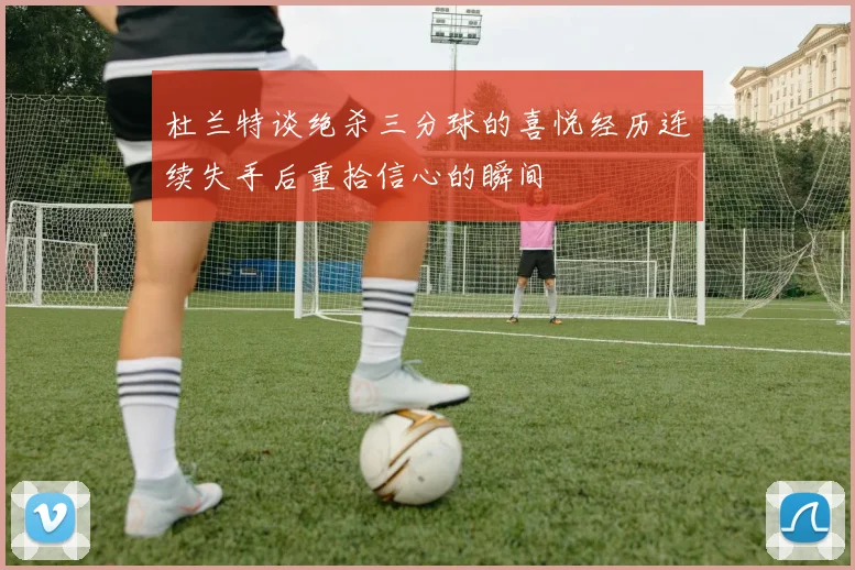 杜兰特谈绝杀三分球的喜悦经历连续失手后重拾信心的瞬间