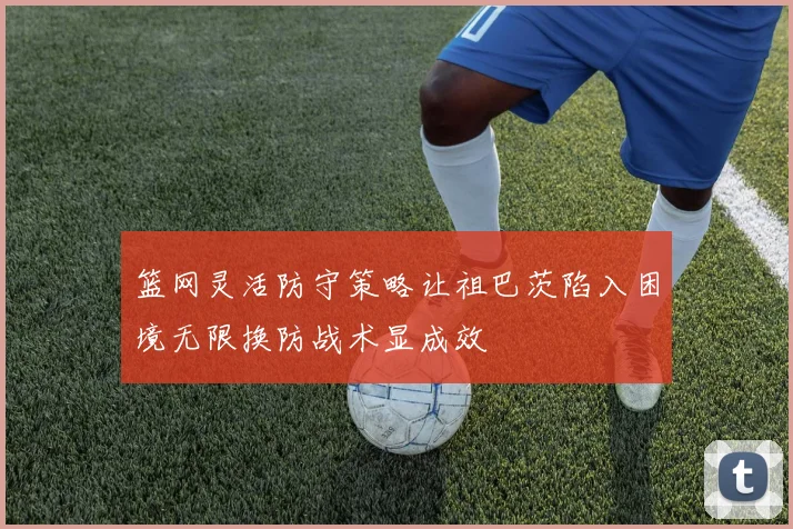 篮网灵活防守策略让祖巴茨陷入困境无限换防战术显成效