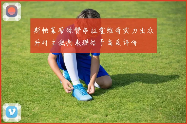 斯帕莱蒂称赞弗拉霍维奇实力出众并对主裁判表现给予高度评价