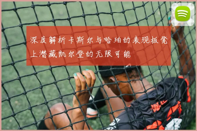 深度解析卡斯尔与哈珀的表现板凳上潜藏凯尔登的无限可能