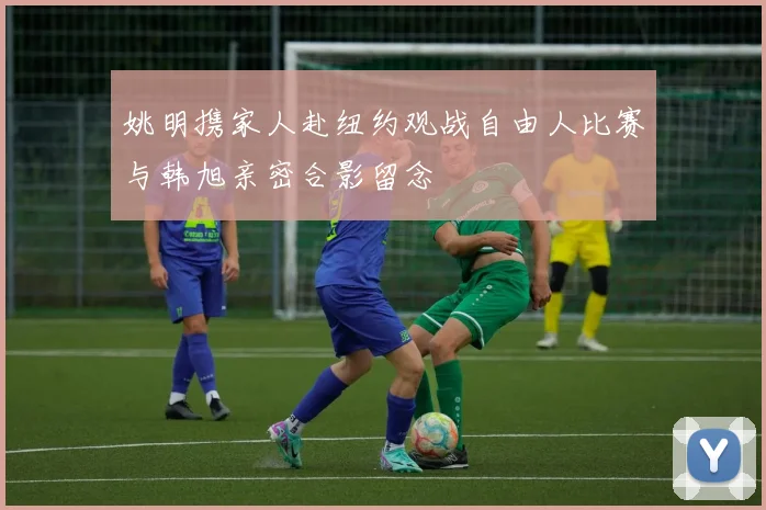 姚明携家人赴纽约观战自由人比赛与韩旭亲密合影留念