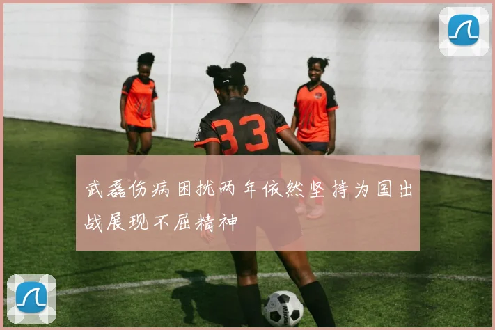 武磊伤病困扰两年依然坚持为国出战展现不屈精神