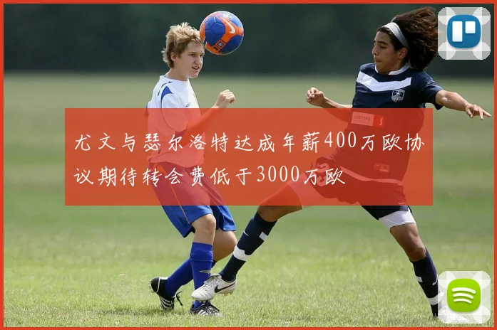 尤文与瑟尔洛特达成年薪400万欧协议期待转会费低于3000万欧