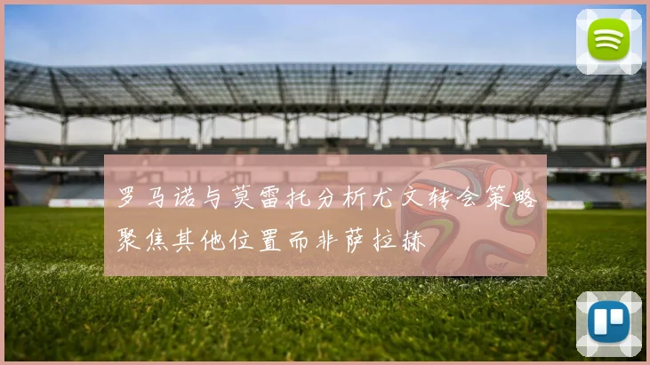 罗马诺与莫雷托分析尤文转会策略聚焦其他位置而非萨拉赫