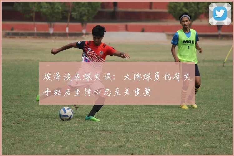 埃泽谈点球失误：大牌球员也有失手经历坚持心态至关重要