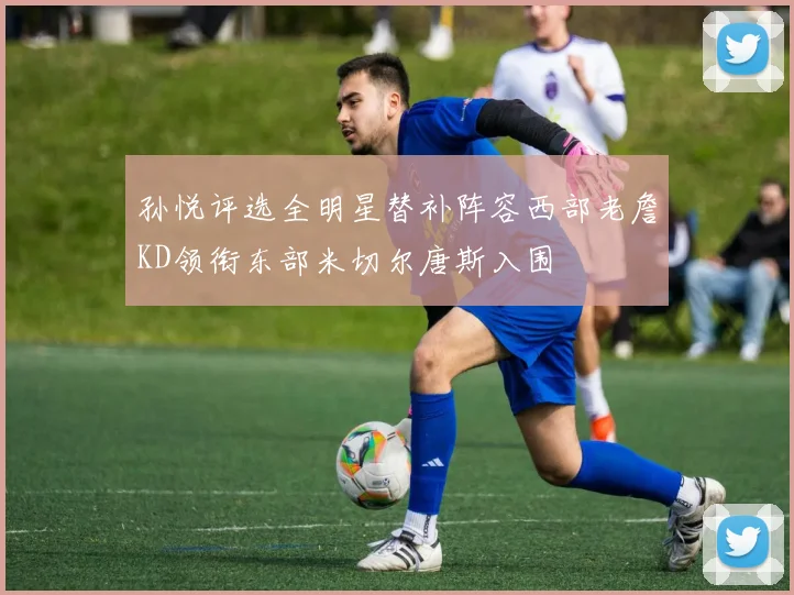 孙悦评选全明星替补阵容西部老詹KD领衔东部米切尔唐斯入围